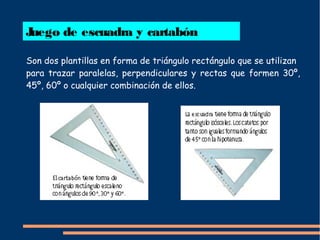 Juego de escuadra y cartabón
Son dos plantillas en forma de triángulo rectángulo que se utilizan
para trazar paralelas, perpendiculares y rectas que formen 30º,
45º, 60º o cualquier combinación de ellos.
 