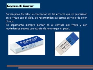 Gomas deborrar
Sirven para facilitar la corrección de los errores que se produzcan
en el trazo con el lápiz. Se recomiendan las gomas de vinilo de color
blanco.
Es importante siempre borrar en el sentido del trazo y con
movimientos suaves con objeto de no arrugar el papel.
 