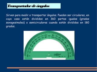 Transportadordeángulos
Sirven para medir o transportar ángulos. Pueden ser circulares, en
cuyo caso están divididos en 360 partes iguales (grados
sexagesimales) o semicirculares cuando están divididos en 180
grados.
 