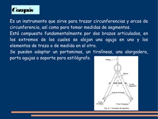 Compás
Es un instrumento que sirve para trazar circunferencias y arcos de
circunferencia, así como para tomar medidas de segmentos.
Está compuesto fundamentalmente por dos brazos articulados, en
los extremos de los cuales se alojan una aguja en uno y los
elementos de trazo o de medida en el otro.
Se pueden adaptar un portaminas, un tiralíneas, una alargadera,
porta agujas o soporte para estilógrafo.
 