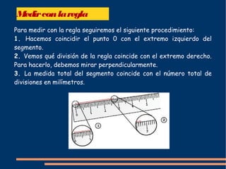 Medirconlaregla
Para medir con la regla seguiremos el siguiente procedimiento:
1. Hacemos coincidir el punto 0 con el extremo izquierdo del
segmento.
2. Vemos qué división de la regla coincide con el extremo derecho.
Para hacerlo, debemos mirar perpendicularmente.
3. La medida total del segmento coincide con el número total de
divisiones en milímetros.
 