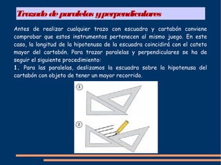 Trazadodeparalelas yperpendiculares
Antes de realizar cualquier trazo con escuadra y cartabón conviene
comprobar que estos instrumentos pertenecen al mismo juego. En este
caso, la longitud de la hipotenusa de la escuadra coincidirá con el cateto
mayor del cartabón. Para trazar paralelas y perpendiculares se ha de
seguir el siguiente procedimiento:
1. Para las paralelas, deslizamos la escuadra sobre la hipotenusa del
cartabón con objeto de tener un mayor recorrido.
 