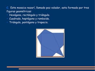 C. Este mosaico nazarí, llamado pez volador, esta formado por tres
figuras geométricas:
• Hexágono, rectángulo y triángulo.
• Cuadrado, heptágono y romboide.
• Triángulo, pentágono y trapecio.
 