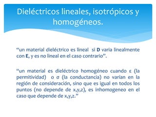 Dieléctricos lineales, isotrópicos y
homogéneos.
“un material dieléctrico es lineal si D varia linealmente
con E, y es no lineal en el caso contrario”.
“un material es dieléctrico homogéneo cuando ε (la
permitividad) o σ (la conductancia) no varían en la
región de consideración, sino que es igual en todos los
puntos (no depende de x,y,z), es inhomogeneo en el
caso que depende de x,y,z.”
 