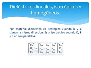 Dieléctricos lineales, isotrópicos y
homogéneos.
“un material dieléctrico es isotrópico cuando D y E
siguen la misma direccion. Es aniso trópico cuando D, E
y P no son paralelos.”
 