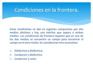 Condiciones en la frontera.
Estas condiciones se dan en regiones compuestas por dos
medios distintos y hay una interfaz que separa a ambos
medios. Las condiciones de frontera requiere que en uno de
los dos medios se encuentre un campo para encontrar el
campo en el otro medio. Se consideraran tres escenarios:
A. Dieléctrico y dieléctrico.
B. Conductor y dieléctrico
C. Conductor y vacío.
 