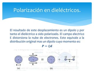 El resultado de este desplazamiento es un dipolo y por
tanto el dieléctrico a sido polarizado. El campo electrico
E distorsiona la nube de electrones. Esto equivale a la
distribución original mas un dipolo cuyo momento es:
𝑷 = 𝑄𝒅
Polarización en dieléctricos.
 