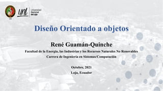 Diseño Orientado a objetos
René Guamán-Quinche
Facultad de la Energía, las Industrias y los Recursos Naturales No Renovables
Carrera de Ingeniería en Sistemas/Computación
Octubre, 2021
Loja, Ecuador
 
