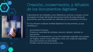 Creación, conservación, y difusión
de los documentos digitales
Culturalmente, las entidades como: bibliotecas, archivos o museos, se han
encargado a lo largo del tiempo de la preservación de estas clases de
documentos, para que puedan ser utilizados por la sociedad en el futuro.
Es muy útil para cualquier entidad digitalizar los documentos, ya que
contribuye a:
• Incrementar el acceso.
• Preservar: necesidad de anticipar, prevenir, detener, retardar un
documento.
• Disminuir la manipulación y el uso de materiales originales que puedan
ser frágiles, únicos o muy utilizados y crear una «copia de seguridad»
para documentos en mal estado.
• Facilitar nuevas formas de acceso y uso.
 