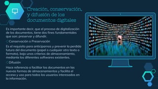 Creación, conservación,
y difusión de los
documentos digitales
Es importante decir, que el proceso de digitalización
de los documentos, tiene dos fines fundamentales
que son: preservar y difundir.
◇Conservación o Preservación
Es el requisito para anticiparnos y prevenir la perdida
futura del documento (papel o cualquier otro texto o
formato), bajo unos criterios de almacenamiento,
mediante los diferentes softwares existentes.
◇Difusión
Hace referencia a facilitar los documentos en las
nuevas formas de almacenamientos y facilita el
acceso y uso para todos los usuarios interesados en
la información.
 