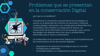 Problemas que se presentan
en la conservación Digital
¿por qué es un problema?
Actualmente el crecimiento exponencial de las tecnologías, el
avance en el desarrollo de la ciencia, la innovación y hasta las
nanotecnologías representan una ventaja para el desarrollo de la
humanidad, como también un riesgo para la misma, y la
conservación de la información no es la excepción, pues nuevas
tecnologías van dejando atrás a las otras y problemáticas
adicionales que se verán a continuación.
La problemática en la conservación digital se da principalmente por
las características de los documentos digitales:
• Dependencia de elementos tecnológicos para su consulta
• Facilidad para modificarlos
• Virtualidad debido a su independencia del soporte físico
 
