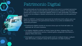 Patrimonio Digital
Está conformado por los documentos informáticos que para la sociedad representan
un valor digno de ser conservado para las generaciones venideras, es importante
aclarar que no todos los materiales digitales tienen un valor perdurable, sin embargo,
la nueva era tecnológica a ideado mecanismos de conservación de este patrimonio
digital.
Según la UNESCO, el patrimonio representa las tradiciones de la cultura, pues son
bienes que dejaremos a las generaciones futuras, en su carta se establecen los
siguientes principios:
 El patrimonio digital consiste en recursos únicos que son fruto del saber o la
expresión de los seres humanos.
 Los objetos digitales pueden ser textos, bases de datos, imágenes fijas o en
movimiento, grabaciones sonoras, material gráfico, programas informáticos o
páginas Web, entre otros,
 Este legado en constante aumento puede existir en cualquier lengua, cualquier
lugar del mundo y cualquier campo de la expresión o el saber humanos.
 
