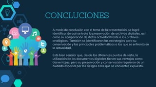 CONCLUCIONES
A modo de conclusión con el tema de la presentación, se logró
identificar de qué se trata la preservación de archivos digitales, así
como su comparación de dicha actividad frente a los archivos
analógicos. También se identificaron las estrategias para su
conservación y las principales problemáticas a las que se enfrenta en
la actualidad.
Está bien señalar que, desde los diferentes puntos de vista, la
utilización de los documentos digitales tienen sus ventajas como
desventajas, pero su preservación y conservación requieren de un
cuidado especial por los riesgos a los que se encuentra expuesto.
 