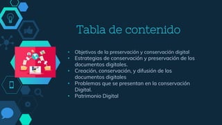 Tabla de contenido
• Objetivos de la preservación y conservación digital
• Estrategias de conservación y preservación de los
documentos digitales.
• Creación, conservación, y difusión de los
documentos digitales
• Problemas que se presentan en la conservación
Digital.
• Patrimonio Digital
 