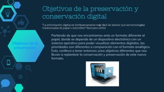 Objetivos de la preservación y
conservación digital
“La información digital es intrínsecamente más fácil de alterar que las tecnologías
tradicionales de papel o microfilm” Barrueco (2014)
Partiendo de que nos encontramos ante un formato diferente al
papel, donde se depende de un dispositivo electrónico con un
sistema operativo para poder visualizar elementos digitales, las
prioridades son diferentes a comparación con el formato analógico.
Esto, conlleva a tener entonces unos objetivos diferentes que nos
llevan a replantear la conservación y preservación de este nuevo
formato.
Objetivos de la
preservación
 