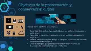 Objetivos de la preservación y
conservación digital
Dentro de los objetivos encontramos:
• Garantizar la legibilidad y accesibilidad de los archivos digitales en el
largo plazo.
• Respaldar la integridad y legitimidad de los archivos digitales en el
largo plazo.
• Planear mecanismos para mitigar el riesgo de pérdida de información
por obsolencia tecnológica.
• Crear estrategias que garanticen la conservación de archivos
digitales ante amenazas técnicas o naturales.
Objetivos de la
preservación
 