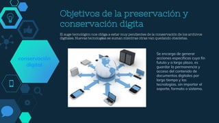 Objetivos de la preservación y
conservación digita
El auge tecnológico nos obliga a estar muy pendientes de la conservación de los archivos
digitales. Nuevas tecnologías se suman mientras otras van quedando obsoletas.
Se encarga de generar
acciones específicas cuyo fin
fututo y a largo plazo, es
guardar la permanencia y
acceso del contenido de
documentos digitales por
largo tiempo y las
tecnologías, sin importar el
soporte, formato o sistema.
conservación
digital
 