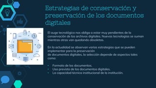 Estrategias de conservación y
preservación de los documentos
digitales
El auge tecnológico nos obliga a estar muy pendientes de la
conservación de los archivos digitales. Nuevas tecnologías se suman
mientras otras van quedando obsoletas.
En la actualidad se observan varias estrategias que se pueden
implementar para la preservación
de documentos digitales, la selección depende de aspectos tales
como:
• Formato de los documentos.
• Uso previsto de los documentos digitales.
• La capacidad técnica institucional de la institución.
 