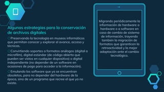 Migrando periódicamente la
información de hardware a
hardware o a software en
caso de cambio de sistema
de información, trayendo
también la migración de
formatos que garanticen la
retroactividad y la mejor
adaptación ante el cambio
tecnológico.
Algunas estrategias para la conservación
de archivos digitales
◇Preservando la tecnología en museos informáticos
que permitan conocer y explorar el avance, acceso y
técnicas.
◇Convirtiendo soportes a formatos análogos (digital a
microfilm), digital estándar (de código abierto que
pueden ser vistos en cualquier dispositivo) o digital
independiente (no depender de un software en
ocasiones de pago para acceder a la información).
◇Emulando los software que ya se encuentran
obsoletos, para no depender del hardware de la
época, sino de un programa que recree el que ya no
existe.
 