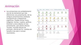 Animación
 Las animaciones son probablemente
uno de los elementos que más
diferencian una presentación, de las
antiguas presentaciones mediante
transparencias o diapositivas
argénticas. Puedes animar texto,
imágenes, formas, cuadros, gráficos
SmartArt y otros objetos en una
presentación, para darles efectos
visuales, incluido efectos de
principio, efectos de fin, cambios de
tamaño o de color e incluso
movimiento.
 