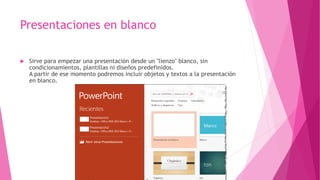 Presentaciones en blanco
 Sirve para empezar una presentación desde un "lienzo" blanco, sin
condicionamientos, plantillas ni diseños predefinidos.
A partir de ese momento podremos incluir objetos y textos a la presentación
en blanco.
 