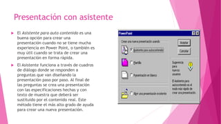 Presentación con asistente
 El Asistente para auto contenido es una
buena opción para crear una
presentación cuando no se tiene mucha
experiencia en Power Point, o también es
muy útil cuando se trata de crear una
presentación en forma rápida.
 El Asistente funciona a través de cuadros
de diálogo donde se responden a
preguntas que van diseñando la
presentación paso por paso. Al final de
las preguntas se crea una presentación
con las especificaciones hechas y con
texto de muestra que deberá ser
sustituido por el contenido real. Este
método tiene el más alto grado de ayuda
para crear una nueva presentación.
 