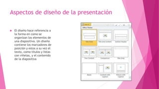 Aspectos de diseño de la presentación
 El diseño hace referencia a
la forma en como se
organizan los elementos de
una diapositiva. Un diseño
contiene los marcadores de
posición y estos a su vez el
texto, como títulos y listas
con viñetas, y el contenido
de la diapositiva
 