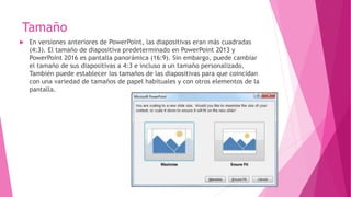 Tamaño
 En versiones anteriores de PowerPoint, las diapositivas eran más cuadradas
(4:3). El tamaño de diapositiva predeterminado en PowerPoint 2013 y
PowerPoint 2016 es pantalla panorámica (16:9). Sin embargo, puede cambiar
el tamaño de sus diapositivas a 4:3 e incluso a un tamaño personalizado.
También puede establecer los tamaños de las diapositivas para que coincidan
con una variedad de tamaños de papel habituales y con otros elementos de la
pantalla.
 