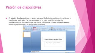 Patrón de diapositivas
 El patrón de diapositivas es aquel que guarda la información sobre el tema y
los diseños aplicados. Se encuentra en el primer nivel jerárquico de
las diapositivas. Esto es lo que hace que, al insertar nuevas diapositivas en
nuestra presentación, se apliquen sus diseños
 
