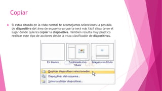 Copiar
 Si estás situado en la vista normal te aconsejamos selecciones la pestaña
de diapositiva del área de esquema ya que te será más fácil situarte en el
lugar dónde quieres copiar la diapositiva. También resulta muy práctico
realizar este tipo de acciones desde la vista clasificador de diapositivas.
 