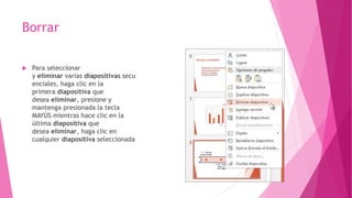 Borrar
 Para seleccionar
y eliminar varias diapositivas secu
enciales, haga clic en la
primera diapositiva que
desea eliminar, presione y
mantenga presionada la tecla
MAYÚS mientras hace clic en la
última diapositiva que
desea eliminar, haga clic en
cualquier diapositiva seleccionada
 