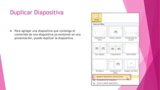 Duplicar Diapositiva
 Para agregar una diapositiva que contenga el
contenido de una diapositiva ya existente en una
presentación, puede duplicar la diapositiva.
 