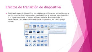 Efectos de transición de diapositiva
 Las transiciones de diapositivas son efectos parecidos a una animación que se
producen en la vista Presentación con diapositivas al pasar de una diapositiva
a la siguiente durante la presentación en pantalla. Puede controlar la
velocidad de cada efecto de transición de diapositivas, así como agregar
sonido.
 