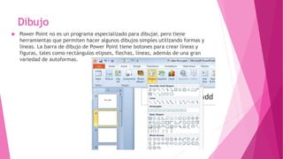 Dibujo
 Power Point no es un programa especializado para dibujar, pero tiene
herramientas que permiten hacer algunos dibujos simples utilizando formas y
líneas. La barra de dibujo de Power Point tiene botones para crear líneas y
figuras, tales como rectángulos elipses, flechas, líneas, además de una gran
variedad de autoformas.
 