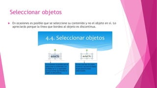 Seleccionar objetos
 En ocasiones es posible que se seleccione su contenido y no el objeto en sí. Lo
apreciarás porque la línea que bordea al objeto es discontinua.
 