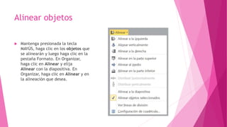 Alinear objetos
 Mantenga presionada la tecla
MAYÚS, haga clic en los objetos que
se alinearán y luego haga clic en la
pestaña Formato. En Organizar,
haga clic en Alinear y elija
Alinear con la diapositiva. En
Organizar, haga clic en Alinear y en
la alineación que desea.
 