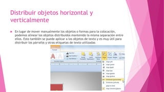 Distribuir objetos horizontal y
verticalmente
 En lugar de mover manualmente los objetos o formas para la colocación,
podemos alinear los objetos distribuidos mantenido la misma separación entre
ellos. Esto también se puede aplicar a los objetos de texto y es muy útil para
distribuir los párrafos y otras etiquetas de texto utilizadas
 