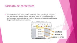 Formato de caracteres
 Cuando trabajas con texto puedes cambiar el color, tamaño y la tipografía
que usarás en tus presentaciones. Recuerda elegir el formato adecuado y
uniforme para que mantengas un estilo en donde se destaque la legibilidad y
diagramación de tus presentaciones.
 