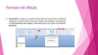 Formato de dibujo
 PowerPoint cuenta con muchos comandos que te permiten modificar
imágenes. Cuando seleccionas una imagen ya insertada, una pestaña
de Herramientas de Imagen y Formato aparecerá sobre la Cinta de
opciones.
 