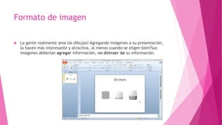 Formato de imagen
 La gente realmente ama los dibujos! Agregando imágenes a su presentación,
la hacen más interesante y atractiva, al menos cuando se eligen bien!Sus
imágenes deberían agregar información, no distraer de su información.
 