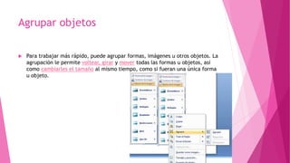 Agrupar objetos
 Para trabajar más rápido, puede agrupar formas, imágenes u otros objetos. La
agrupación le permite voltear, girar y mover todas las formas u objetos, así
como cambiarles el tamaño al mismo tiempo, como si fueran una única forma
u objeto.
 