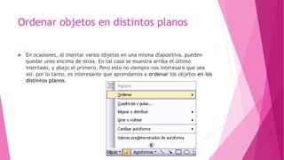 Ordenar objetos en distintos planos
 En ocasiones, al insertar varios objetos en una misma diapositiva, pueden
quedar unos encima de otros. En tal caso se muestra arriba el último
insertado, y abajo el primero. Pero esto no siempre nos interesará que sea
así, por lo tanto, es interesante que aprendamos a ordenar los objetos en los
distintos planos.
 