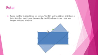 Rotar
 Puede cambiar la posición de las formas, WordArt u otros objetos girándolos o
invirtiéndolos. Invertir una forma recibe también el nombre de crear una
imagen reflejada o voltear
 