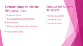 Aspectos del formato
del objeto
Herramientas de edición
de diapositivas
 Seleccionar objetos
 Mover, copiar, borrar e insertar objetos
 Alinear objetos
 Distribuir objetos horizontal y verticalmente
 Girar y voltear objetos
 Formato de caracteres
 Formato de dibujo
 Formato de imagen
 