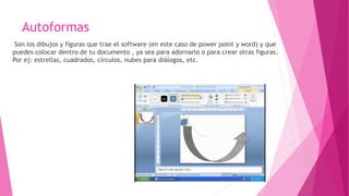 Autoformas
Son los dibujos y figuras que trae el software (en este caso de power point y word) y que
puedes colocar dentro de tu documento , ya sea para adornarlo o para crear otras figuras.
Por ej: estrellas, cuadrados, círculos, nubes para diálogos, etc.
 
