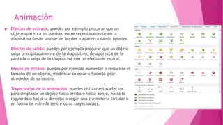 Animación
 Efectos de entrada: puedes por ejemplo procurar que un
objeto aparezca en barrido, entre repentinamente en la
diapositiva desde uno de los bordes o aparezca dando rebotes.
Efectos de salida: puedes por ejemplo procurar que un objeto
salga precipitadamente de la diapositiva, desaparezca de la
pantalla o salga de la diapositiva con un efecto de espiral.
Efecto de énfasis: puedes por ejemplo aumentar o reducirse el
tamaño de un objeto, modificar su color o hacerlo girar
alrededor de su centro.
Trayectorias de la animación: puedes utilizar estos efectos
para desplazar un objeto hacia arriba o hacia abajo, hacia la
izquierda o hacia la derecha o según una trayectoria circular o
en forma de estrella (entre otras trayectorias).
 