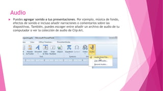 Audio
 Puedes agregar sonido a tus presentaciones. Por ejemplo, música de fondo,
efectos de sonido e incluso añadir narraciones o comentarios sobre las
diapositivas. También, puedes escoger entre añadir un archivo de audio de tu
computador o ver la colección de audio de Clip Art.
 