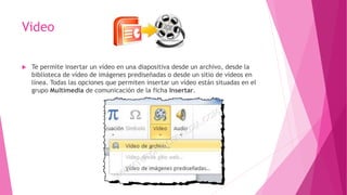 Video
 Te permite insertar un vídeo en una diapositiva desde un archivo, desde la
biblioteca de vídeo de imágenes prediseñadas o desde un sitio de vídeos en
línea. Todas las opciones que permiten insertar un vídeo están situadas en el
grupo Multimedia de comunicación de la ficha Insertar.
 