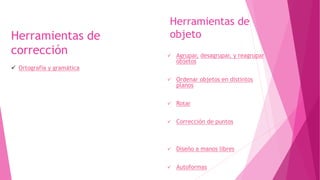 Herramientas de
objeto
 Agrupar, desagrupar, y reagrupar
objetos
 Ordenar objetos en distintos
planos
 Rotar
 Corrección de puntos
 Diseño a manos libres
 Autoformas
Herramientas de
corrección
 Ortografía y gramática
 