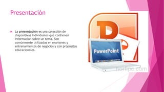 Presentación
 La presentación es una colección de
diapositivas individuales que contienen
información sobre un tema. Son
comúnmente utilizadas en reuniones y
entrenamientos de negocios y con propósitos
educacionales.
 